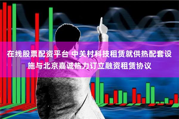 在线股票配资平台 中关村科技租赁就供热配套设施与北京嘉诚热力订立融资租赁协议