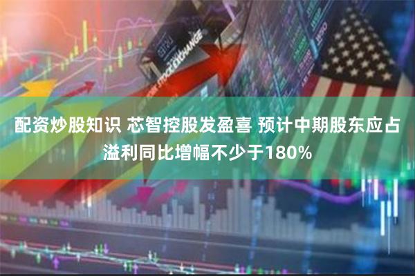 配资炒股知识 芯智控股发盈喜 预计中期股东应占溢利同比增幅不少于180%