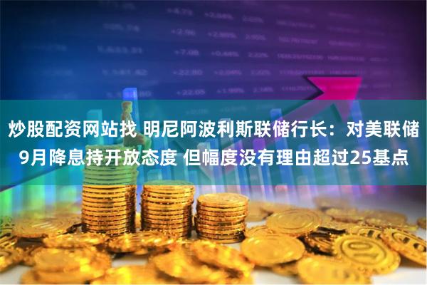 炒股配资网站找 明尼阿波利斯联储行长：对美联储9月降息持开放态度 但幅度没有理由超过25基点