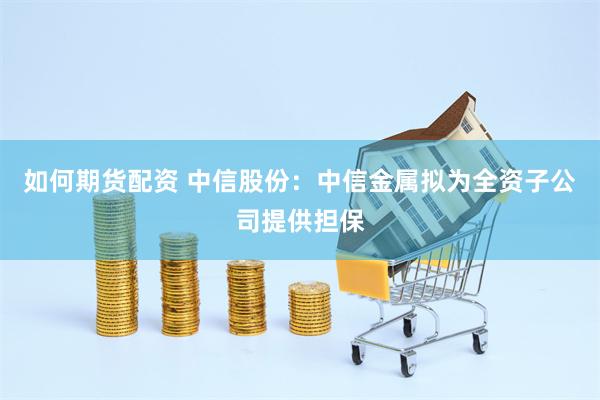 如何期货配资 中信股份：中信金属拟为全资子公司提供担保