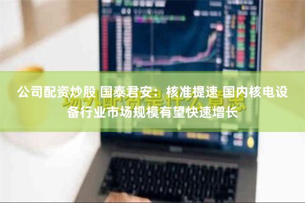 公司配资炒股 国泰君安：核准提速 国内核电设备行业市场规模有望快速增长