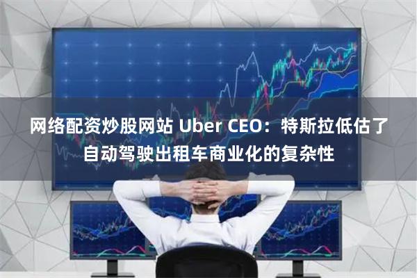 网络配资炒股网站 Uber CEO：特斯拉低估了自动驾驶出租车商业化的复杂性