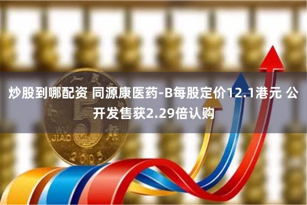 炒股到哪配资 同源康医药-B每股定价12.1港元 公开发售获2.29倍认购