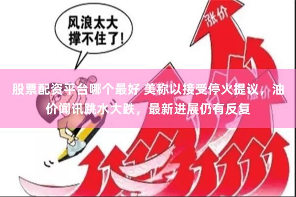 股票配资平台哪个最好 美称以接受停火提议，油价闻讯跳水大跌，最新进展仍有反复