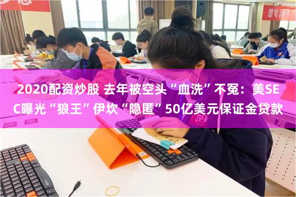 2020配资炒股 去年被空头“血洗”不冤：美SEC曝光“狼王”伊坎“隐匿”50亿美元保证金贷款