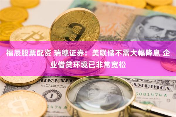 福辰股票配资 瑞穗证券：美联储不需大幅降息 企业借贷环境已非常宽松