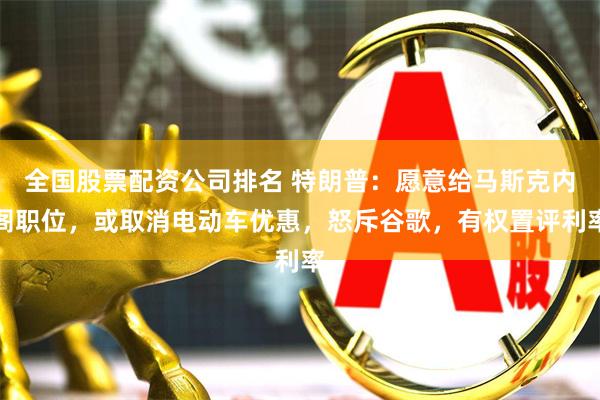 全国股票配资公司排名 特朗普：愿意给马斯克内阁职位，或取消电动车优惠，怒斥谷歌，有权置评利率