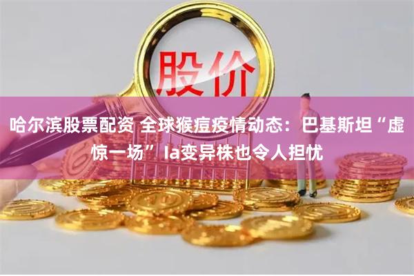 哈尔滨股票配资 全球猴痘疫情动态：巴基斯坦“虚惊一场” Ia变异株也令人担忧