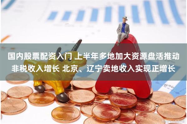 国内股票配资入门 上半年多地加大资源盘活推动非税收入增长 北京、辽宁卖地收入实现正增长
