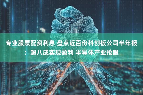 专业股票配资利息 盘点近百份科创板公司半年报：超八成实现盈利 半导体产业抢眼
