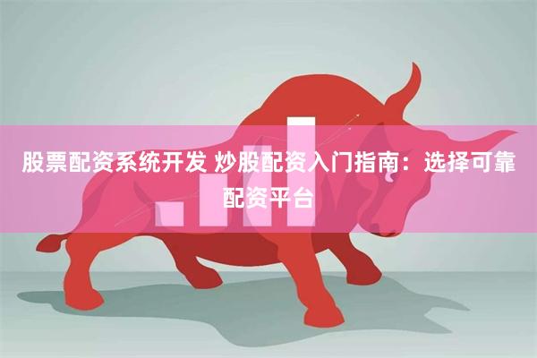 股票配资系统开发 炒股配资入门指南：选择可靠配资平台