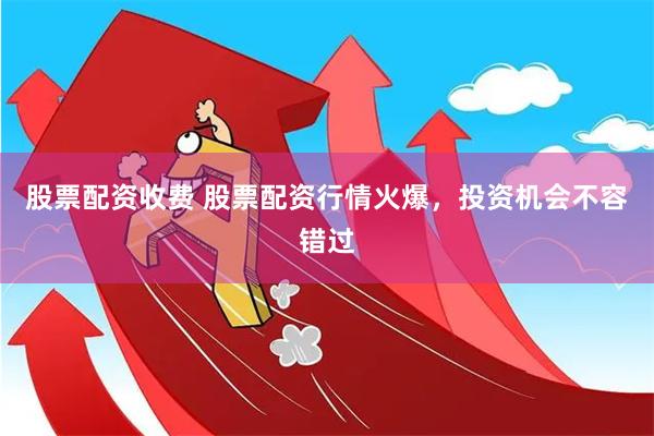 股票配资收费 股票配资行情火爆，投资机会不容错过