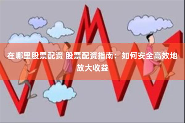 在哪里股票配资 股票配资指南：如何安全高效地放大收益
