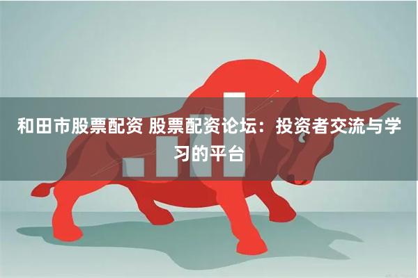 和田市股票配资 股票配资论坛：投资者交流与学习的平台