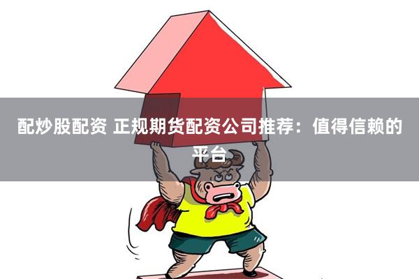 配炒股配资 正规期货配资公司推荐：值得信赖的平台