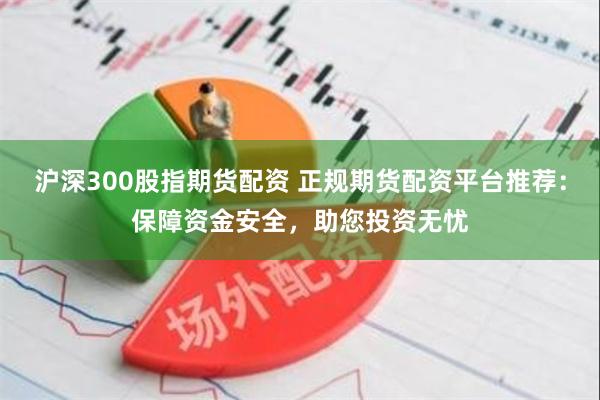 沪深300股指期货配资 正规期货配资平台推荐：保障资金安全，助您投资无忧