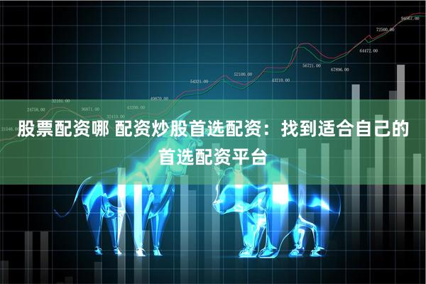 股票配资哪 配资炒股首选配资：找到适合自己的首选配资平台