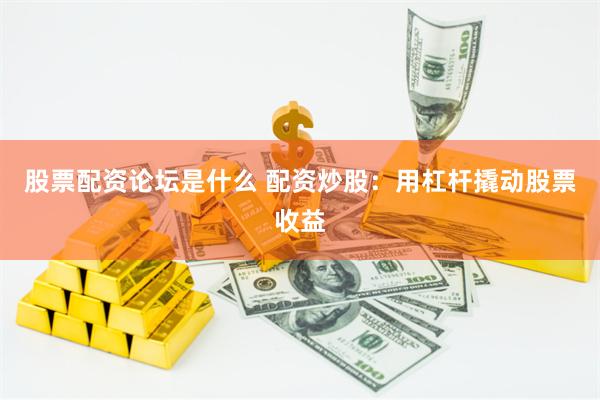 股票配资论坛是什么 配资炒股：用杠杆撬动股票收益