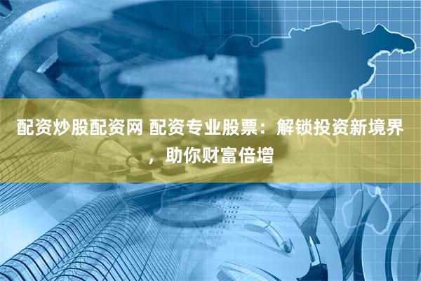 配资炒股配资网 配资专业股票：解锁投资新境界，助你财富倍增