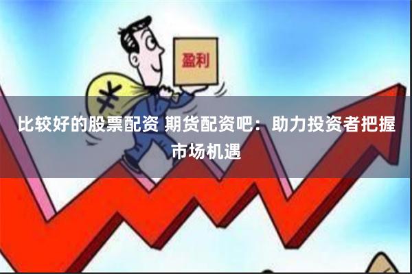 比较好的股票配资 期货配资吧：助力投资者把握市场机遇
