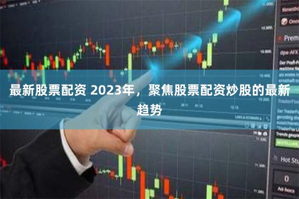 最新股票配资 2023年，聚焦股票配资炒股的最新趋势