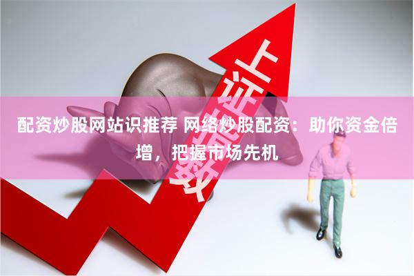 配资炒股网站识推荐 网络炒股配资：助你资金倍增，把握市场先机