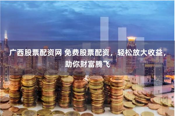 广西股票配资网 免费股票配资，轻松放大收益，助你财富腾飞