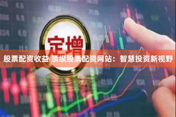 股票配资收益 顶级股票配资网站：智慧投资新视野
