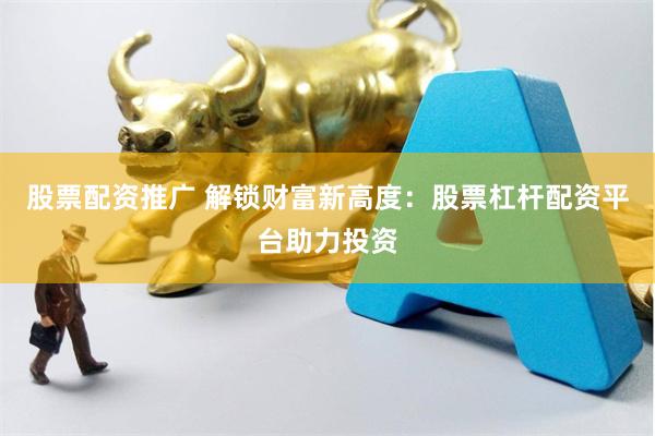 股票配资推广 解锁财富新高度：股票杠杆配资平台助力投资