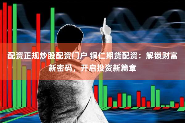 配资正规炒股配资门户 铜仁期货配资：解锁财富新密码，开启投资新篇章