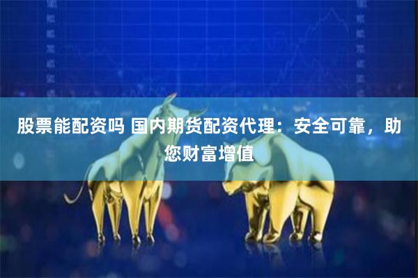 股票能配资吗 国内期货配资代理：安全可靠，助您财富增值