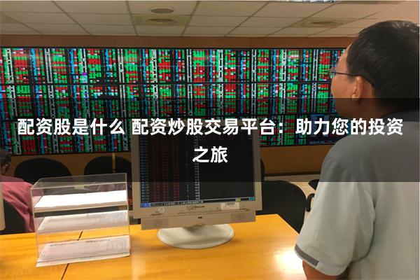 配资股是什么 配资炒股交易平台：助力您的投资之旅