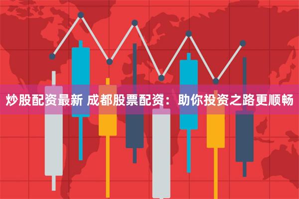 炒股配资最新 成都股票配资：助你投资之路更顺畅
