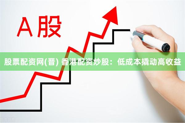 股票配资网(晋) 香港配资炒股：低成本撬动高收益