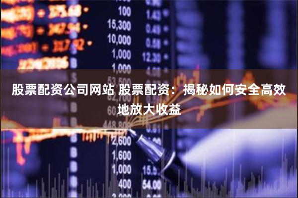 股票配资公司网站 股票配资：揭秘如何安全高效地放大收益