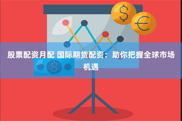 股票配资月配 国际期货配资：助你把握全球市场机遇