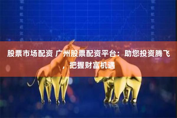 股票市场配资 广州股票配资平台：助您投资腾飞，把握财富机遇