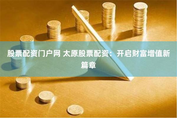 股票配资门户网 太原股票配资：开启财富增值新篇章
