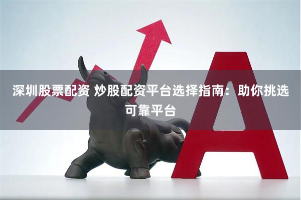 深圳股票配资 炒股配资平台选择指南：助你挑选可靠平台