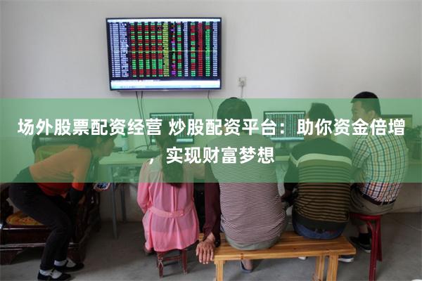 场外股票配资经营 炒股配资平台：助你资金倍增，实现财富梦想