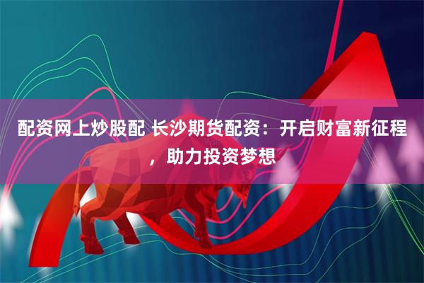 配资网上炒股配 长沙期货配资：开启财富新征程，助力投资梦想