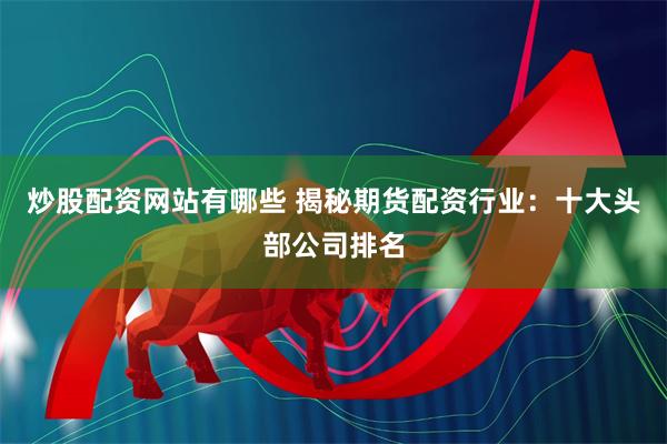 炒股配资网站有哪些 揭秘期货配资行业：十大头部公司排名