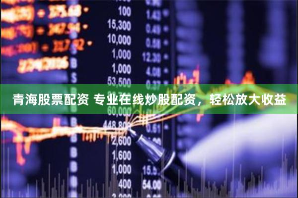 青海股票配资 专业在线炒股配资，轻松放大收益