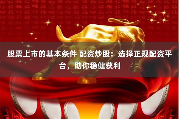 股票上市的基本条件 配资炒股：选择正规配资平台，助你稳健获利