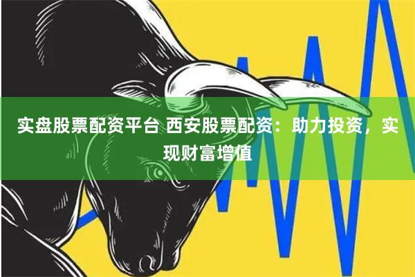 实盘股票配资平台 西安股票配资：助力投资，实现财富增值