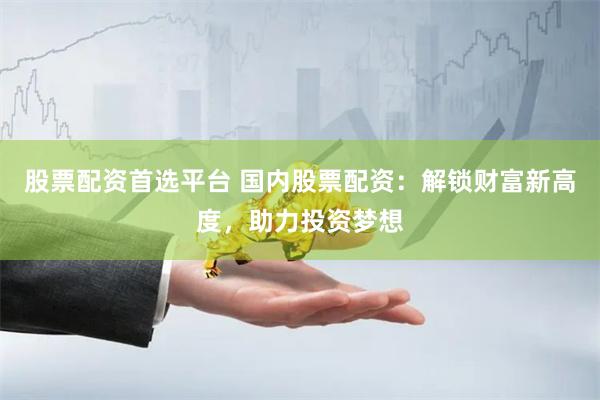 股票配资首选平台 国内股票配资：解锁财富新高度，助力投资梦想