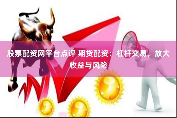 股票配资网平台点评 期货配资：杠杆交易，放大收益与风险