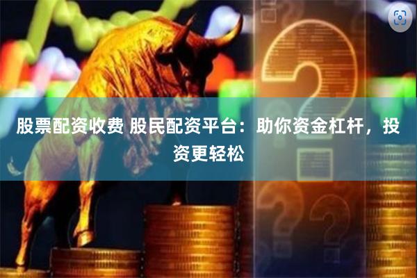 股票配资收费 股民配资平台：助你资金杠杆，投资更轻松
