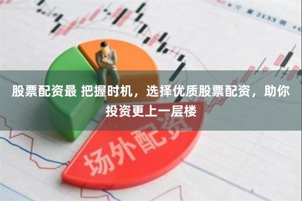 股票配资最 把握时机，选择优质股票配资，助你投资更上一层楼