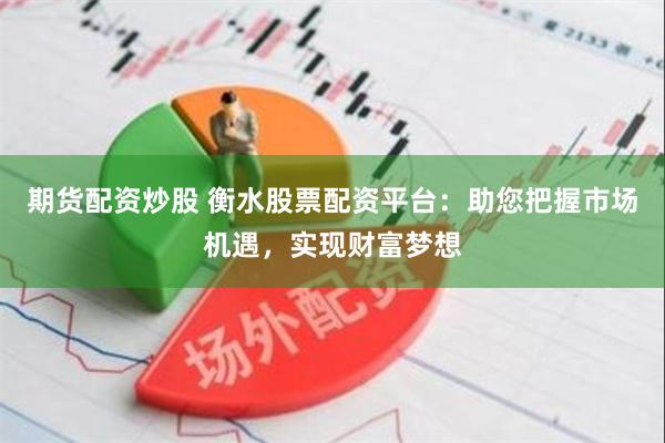 期货配资炒股 衡水股票配资平台：助您把握市场机遇，实现财富梦想